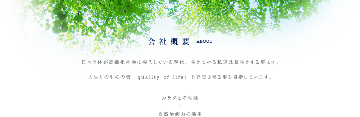 会社概要　ABOUT 日本全体が高齢化社会に突入している現代、生きている私たちは長生きする事より、人生そのものの質「quality of lige}を充実させる事を目指しています。 　カラダとの対話＝事前治癒力の活用